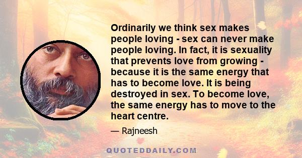 Ordinarily we think sex makes people loving - sex can never make people loving. In fact, it is sexuality that prevents love from growing - because it is the same energy that has to become love. It is being destroyed in