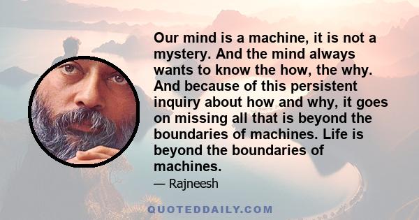 Our mind is a machine, it is not a mystery. And the mind always wants to know the how, the why. And because of this persistent inquiry about how and why, it goes on missing all that is beyond the boundaries of machines. 