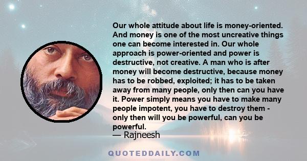 Our whole attitude about life is money-oriented. And money is one of the most uncreative things one can become interested in. Our whole approach is power-oriented and power is destructive, not creative. A man who is