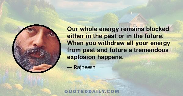 Our whole energy remains blocked either in the past or in the future. When you withdraw all your energy from past and future a tremendous explosion happens.