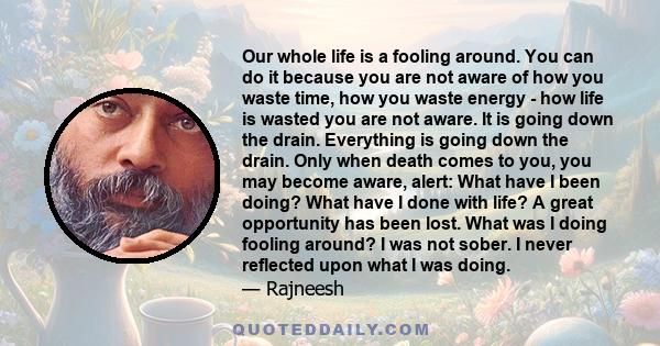 Our whole life is a fooling around. You can do it because you are not aware of how you waste time, how you waste energy - how life is wasted you are not aware. It is going down the drain. Everything is going down the