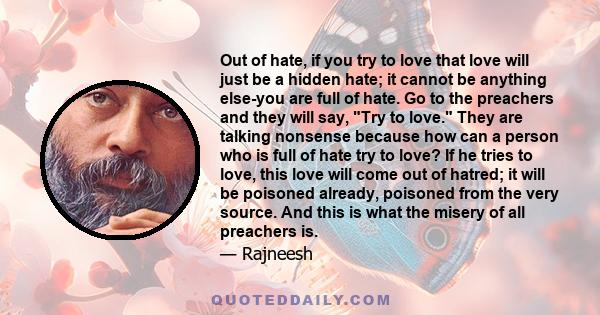 Out of hate, if you try to love that love will just be a hidden hate; it cannot be anything else-you are full of hate. Go to the preachers and they will say, Try to love. They are talking nonsense because how can a