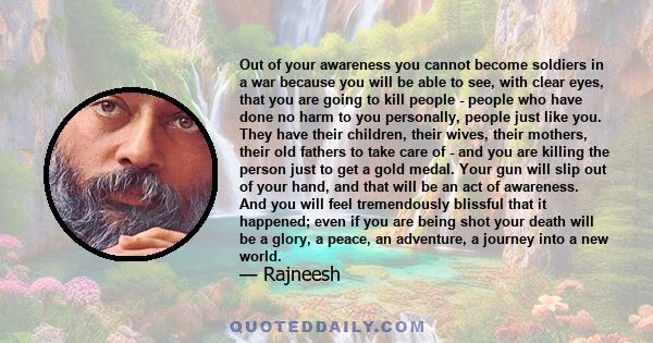 Out of your awareness you cannot become soldiers in a war because you will be able to see, with clear eyes, that you are going to kill people - people who have done no harm to you personally, people just like you. They