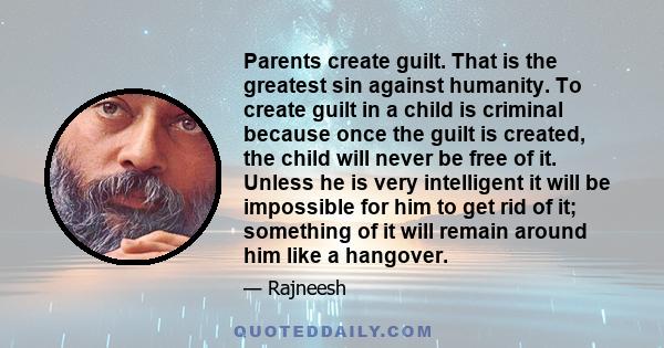 Parents create guilt. That is the greatest sin against humanity. To create guilt in a child is criminal because once the guilt is created, the child will never be free of it. Unless he is very intelligent it will be