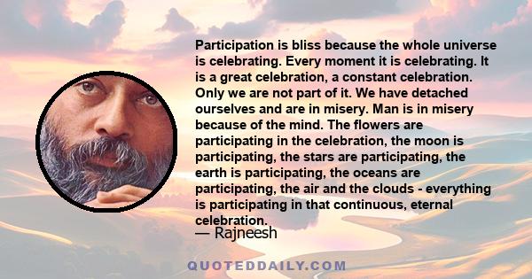 Participation is bliss because the whole universe is celebrating. Every moment it is celebrating. It is a great celebration, a constant celebration. Only we are not part of it. We have detached ourselves and are in