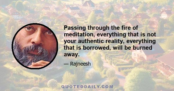 Passing through the fire of meditation, everything that is not your authentic reality, everything that is borrowed, will be burned away.