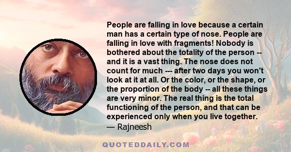 People are falling in love because a certain man has a certain type of nose. People are falling in love with fragments! Nobody is bothered about the totality of the person -- and it is a vast thing. The nose does not