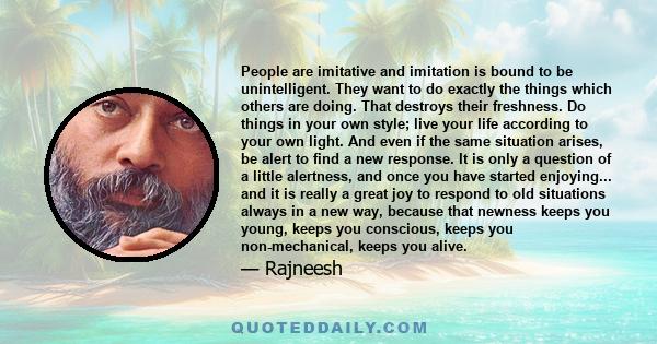 People are imitative and imitation is bound to be unintelligent. They want to do exactly the things which others are doing. That destroys their freshness. Do things in your own style; live your life according to your