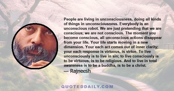 People are living in unconsciousness, doing all kinds of things in unconsciousness. Everybody is an unconscious robot. We are just pretending that we are conscious; we are not conscious. The moment you become conscious, 