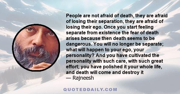 People are not afraid of death, they are afraid of losing their separation, they are afraid of losing their ego. Once you start feeling separate from existence the fear of death arises because then death seems to be