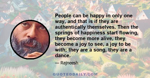 People can be happy in only one way, and that is if they are authentically themselves. Then the springs of happiness start flowing, they become more alive, they become a joy to see, a joy to be with; they are a song,