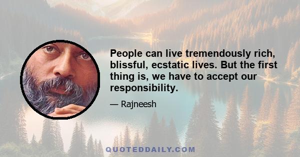 People can live tremendously rich, blissful, ecstatic lives. But the first thing is, we have to accept our responsibility.