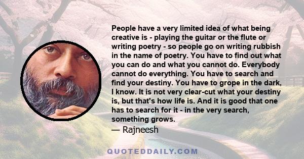 People have a very limited idea of what being creative is - playing the guitar or the flute or writing poetry - so people go on writing rubbish in the name of poetry. You have to find out what you can do and what you