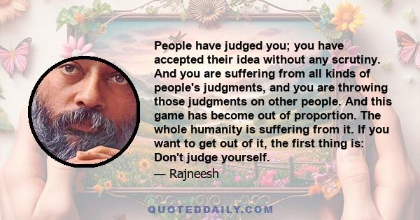 People have judged you; you have accepted their idea without any scrutiny. And you are suffering from all kinds of people's judgments, and you are throwing those judgments on other people. And this game has become out