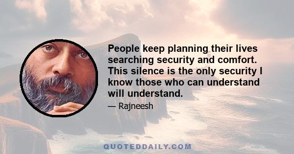 People keep planning their lives searching security and comfort. This silence is the only security I know those who can understand will understand.