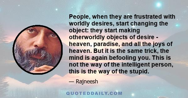 People, when they are frustrated with worldly desires, start changing the object: they start making otherworldly objects of desire - heaven, paradise, and all the joys of heaven. But it is the same trick, the mind is