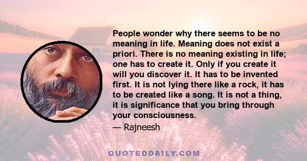 People wonder why there seems to be no meaning in life. Meaning does not exist a priori. There is no meaning existing in life; one has to create it. Only if you create it will you discover it. It has to be invented