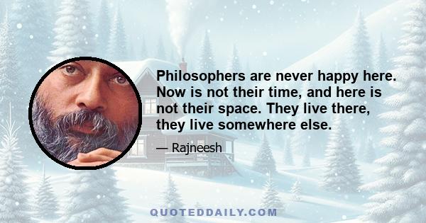 Philosophers are never happy here. Now is not their time, and here is not their space. They live there, they live somewhere else.