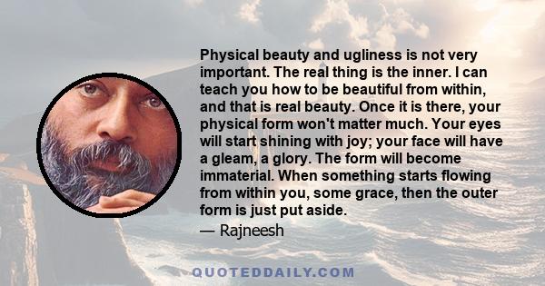 Physical beauty and ugliness is not very important. The real thing is the inner. I can teach you how to be beautiful from within, and that is real beauty. Once it is there, your physical form won't matter much. Your