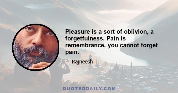 Pleasure is a sort of oblivion, a forgetfulness. Pain is remembrance, you cannot forget pain.