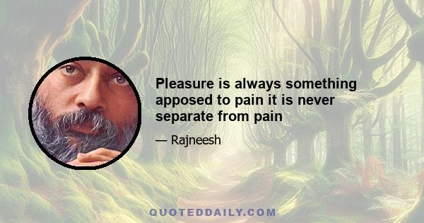 Pleasure is always something apposed to pain it is never separate from pain