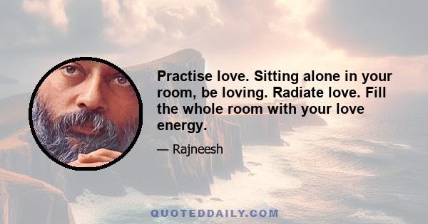 Practise love. Sitting alone in your room, be loving. Radiate love. Fill the whole room with your love energy.