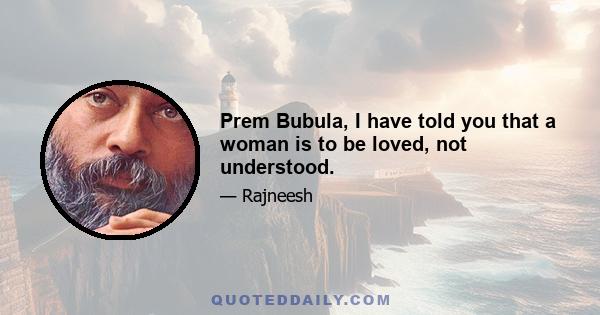 Prem Bubula, I have told you that a woman is to be loved, not understood.