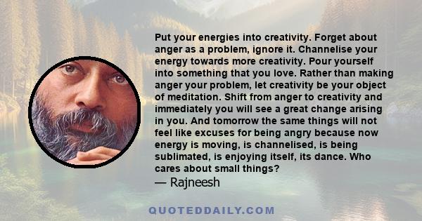 Put your energies into creativity. Forget about anger as a problem, ignore it. Channelise your energy towards more creativity. Pour yourself into something that you love. Rather than making anger your problem, let