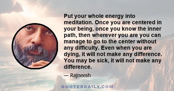 Put your whole energy into meditation. Once you are centered in your being, once you know the inner path, then wherever you are you can manage to go to the center without any difficulty. Even when you are dying, it will 