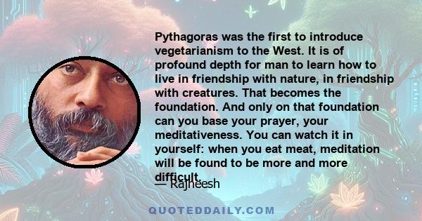 Pythagoras was the first to introduce vegetarianism to the West. It is of profound depth for man to learn how to live in friendship with nature, in friendship with creatures. That becomes the foundation. And only on