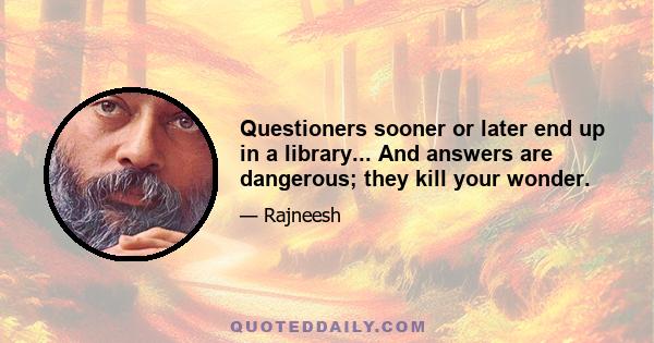 Questioners sooner or later end up in a library... And answers are dangerous; they kill your wonder.