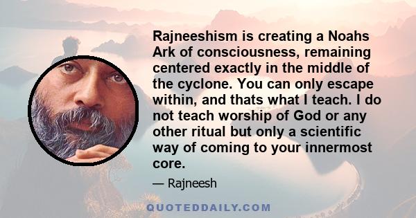 Rajneeshism is creating a Noahs Ark of consciousness, remaining centered exactly in the middle of the cyclone. You can only escape within, and thats what I teach. I do not teach worship of God or any other ritual but