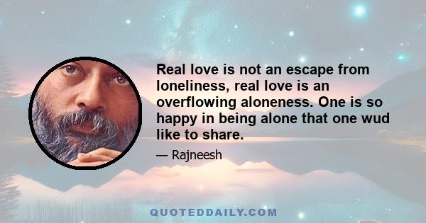 Real love is not an escape from loneliness, real love is an overflowing aloneness. One is so happy in being alone that one wud like to share.