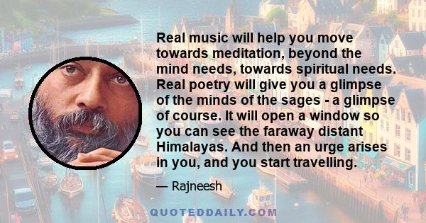 Real music will help you move towards meditation, beyond the mind needs, towards spiritual needs. Real poetry will give you a glimpse of the minds of the sages - a glimpse of course. It will open a window so you can see 