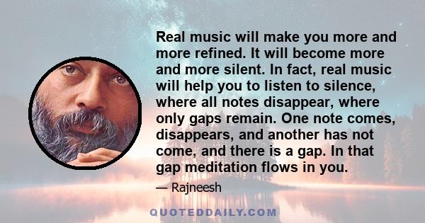 Real music will make you more and more refined. It will become more and more silent. In fact, real music will help you to listen to silence, where all notes disappear, where only gaps remain. One note comes, disappears, 