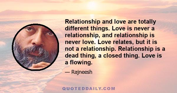 Relationship and love are totally different things. Love is never a relationship, and relationship is never love. Love relates, but it is not a relationship. Relationship is a dead thing, a closed thing. Love is a