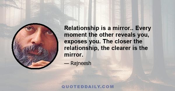 Relationship is a mirror.. Every moment the other reveals you, exposes you. The closer the relationship, the clearer is the mirror.