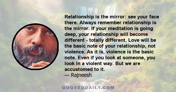 Relationship is the mirror: see your face there. Always remember relationship is the mirror. If your meditation is going deep, your relationship will become different - totally different. Love will be the basic note of