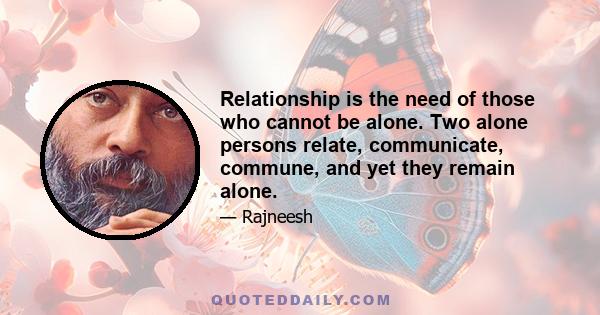 Relationship is the need of those who cannot be alone. Two alone persons relate, communicate, commune, and yet they remain alone.