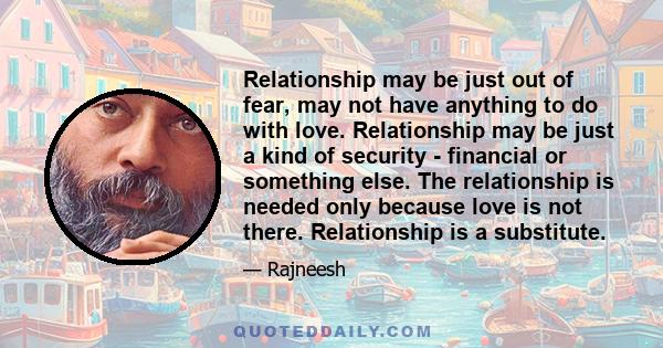 Relationship may be just out of fear, may not have anything to do with love. Relationship may be just a kind of security - financial or something else. The relationship is needed only because love is not there.