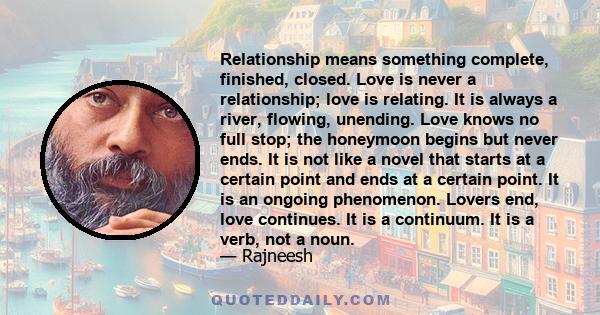 Relationship means something complete, finished, closed. Love is never a relationship; love is relating. It is always a river, flowing, unending. Love knows no full stop; the honeymoon begins but never ends. It is not