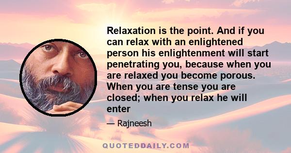 Relaxation is the point. And if you can relax with an enlightened person his enlightenment will start penetrating you, because when you are relaxed you become porous. When you are tense you are closed; when you relax he 