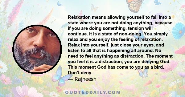 Relaxation means allowing yourself to fall into a state where you are not doing anything, because if you are doing something, tension will continue. It is a state of non-doing. You simply relax and you enjoy the feeling 