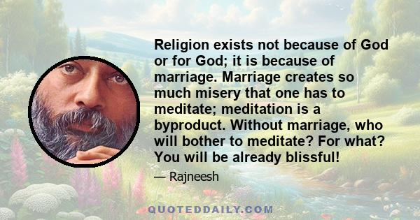 Religion exists not because of God or for God; it is because of marriage. Marriage creates so much misery that one has to meditate; meditation is a byproduct. Without marriage, who will bother to meditate? For what? You 