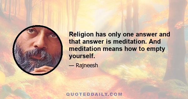 Religion has only one answer and that answer is meditation. And meditation means how to empty yourself.