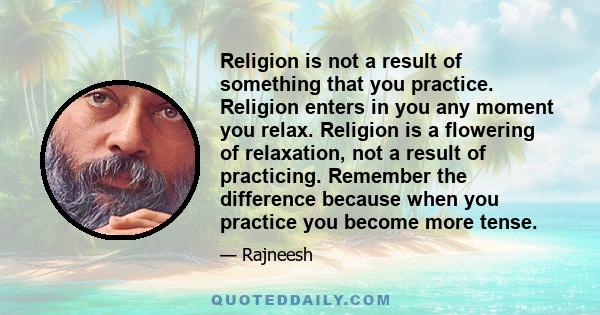 Religion is not a result of something that you practice. Religion enters in you any moment you relax. Religion is a flowering of relaxation, not a result of practicing. Remember the difference because when you practice