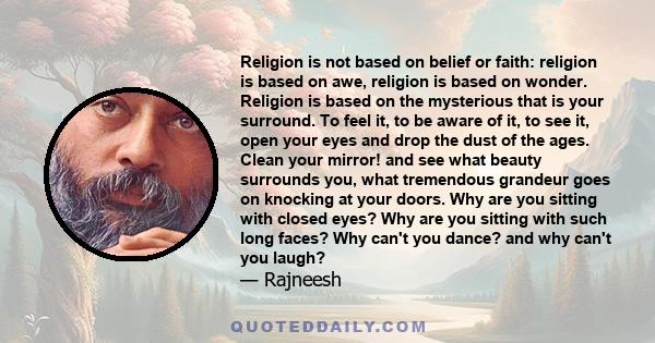 Religion is not based on belief or faith: religion is based on awe, religion is based on wonder. Religion is based on the mysterious that is your surround. To feel it, to be aware of it, to see it, open your eyes and