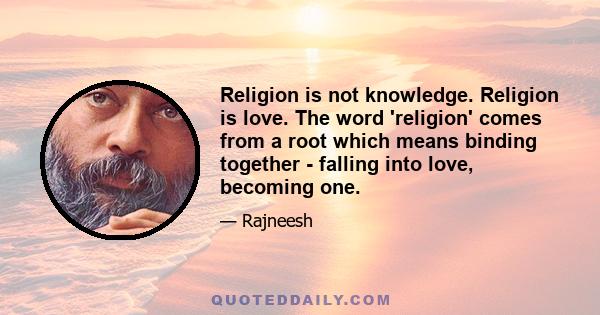 Religion is not knowledge. Religion is love. The word 'religion' comes from a root which means binding together - falling into love, becoming one.