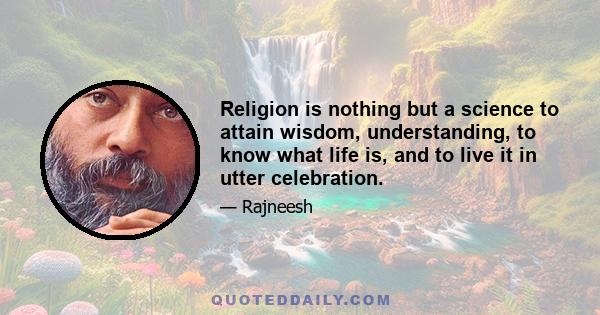 Religion is nothing but a science to attain wisdom, understanding, to know what life is, and to live it in utter celebration.