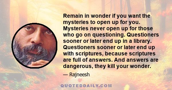 Remain in wonder if you want the mysteries to open up for you. Mysteries never open up for those who go on questioning. Questioners sooner or later end up in a library. Questioners sooner or later end up with